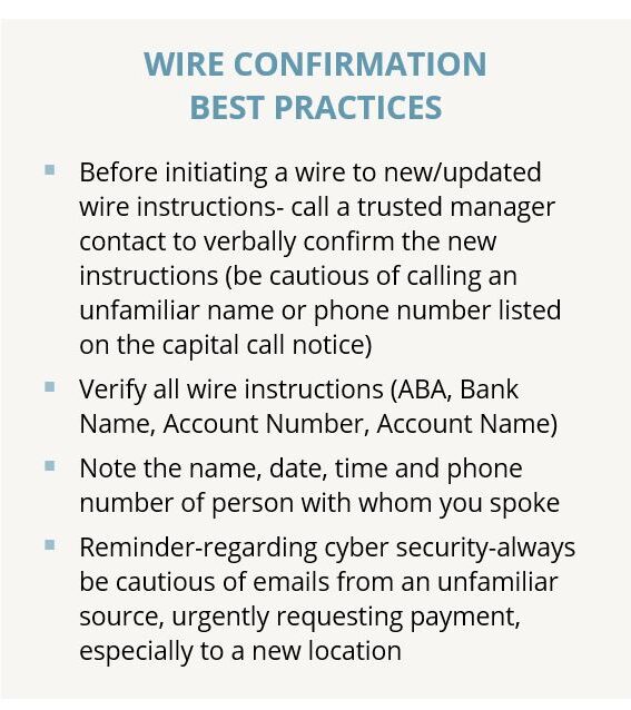 WIRE CONFIRMATION BEST PRACTICES  Before initiating a wire to new/updated wire instructions- call a trusted manager contact to verbally confirm the new instructions (be cautious of calling an unfamiliar name or phone number listed on the capital call notice)  Verify all wire instructions (ABA, Bank Name, Account Number, Account Name)  Note the name, date, time and phone number of person with whom you spoke  Reminder-regarding cyber security-always be cautious of emails from an unfamiliar source, urgently requesting payment, especially to a new location 