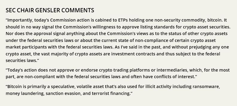 SEC CHAIR GENSLER COMMENTS “Importantly, today’s Commission action is cabined to ETPs holding one non-security commodity, bitcoin. It should in no way signal the Commission’s willingness to approve listing standards for crypto asset securities. Nor does the approval signal anything about the Commission’s views as to the status of other crypto assets under the federal securities laws or about the current state of non-compliance of certain crypto asset market participants with the federal securities laws. As I’ve said in the past, and without prejudging any one crypto asset, the vast majority of crypto assets are investment contracts and thus subject to the federal securities laws.” “Today’s action does not approve or endorse crypto trading platforms or intermediaries, which, for the most part, are non-compliant with the federal securities laws and often have conflicts of interest.” “Bitcoin is primarily a speculative, volatile asset that’s also used for illicit activity including ransomware, money laundering, sanction evasion, and terrorist financing.” 