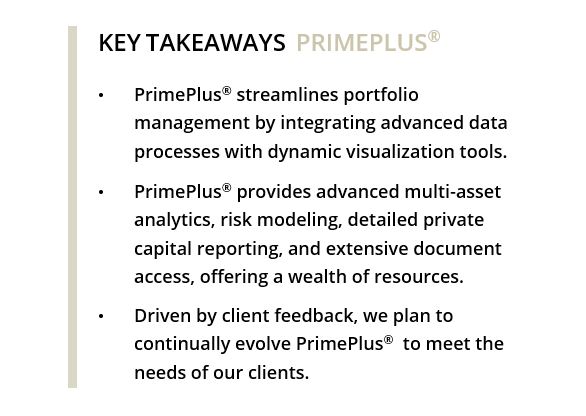 KEY TAKEAWAYS PRIMEPLUS® • PrimePlus® streamlines portfolio management by integrating advanced data processes with dynamic visualization tools. • PrimePlus® provides advanced multi-asset analytics, risk modeling, detailed private capital reporting, and extensive document access, offering a wealth of resources. • Driven by client feedback, we plan to continually evolve PrimePlus® to meet the needs of our clients. 